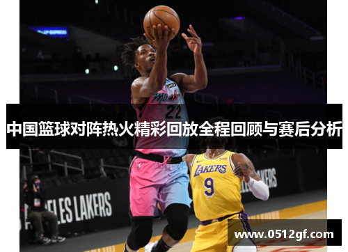 中国篮球对阵热火精彩回放全程回顾与赛后分析