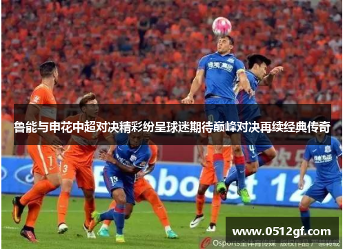 鲁能与申花中超对决精彩纷呈球迷期待巅峰对决再续经典传奇