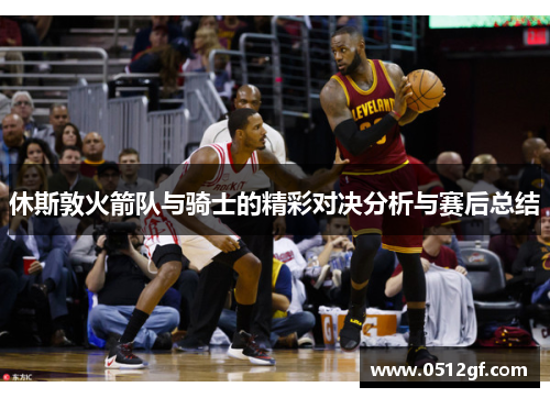 休斯敦火箭队与骑士的精彩对决分析与赛后总结
